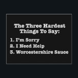 The Three Hardest Things To Say Funny Quote Postcard<br><div class="desc">The Three Hardest Things To Say: 1. I’m Sorry 2. I Need Help 3. Worcestershire Sauce. This funny quote list is a great Christmas or birthday gift for anyone who appreciates profound sayings about life, but also have a sense of humour. Perfect for cooks. The first two on the list...</div>