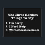 The Three Hardest Things To Say Funny Quote Postcard<br><div class="desc">The Three Hardest Things To Say: 1. I’m Sorry 2. I Need Help 3. Worcestershire Sauce. This funny quote list is a great Christmas or birthday gift for anyone who appreciates profound sayings about life, but also have a sense of humour. Perfect for cooks. The first two on the list...</div>