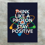 THINK LIKE A PROTON AND STAY POSITIVE Science Poster<br><div class="desc">Staying positive is never easy unless you think like a proton and then you'll always stay positive. Now share the good news. Cool, trendy and fun science inspired poster designed as a gift for all scientists, science teachers, science students, in short any science geek in your life (and that includes...</div>