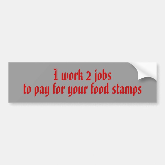 to pay for your food stamps , I work 2 jobs Bumper Sticker (Front)