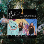 Trendy Bestie Quote Photo Personalised BFF xmas Ceramic Ornament<br><div class="desc">Modern friendship christmas ornament, featuring the title 'Bestie' in elegant calligraphy script text, a best friends quote that reads 'I may not always be there with you, but I will always be there for you', one main photo of you and your BFF on a trendy black background with jaggered edge...</div>
