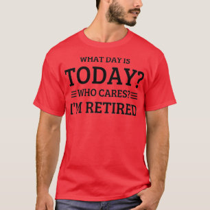 What Day Is Today Who Cares Im Retired T-Shirt