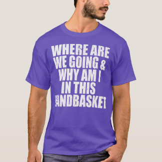 Where Are We Going And Why Am I In This Handbasket T-Shirt