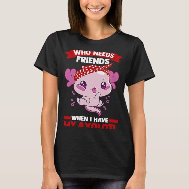 who needs friends when I have my axolotl Axolotls T-Shirt (Front)