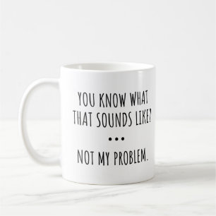 YOU KNOW WHAT THAT SOUNDS LIKE? NOT MY PROBLEM. COFFEE MUG