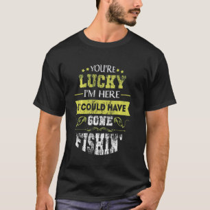 You're Lucky I'm Here I Could Have Gone Fishin' - T-Shirt