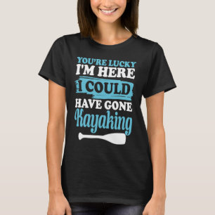 You're lucky i'm here i could have gone kayaking T-Shirt